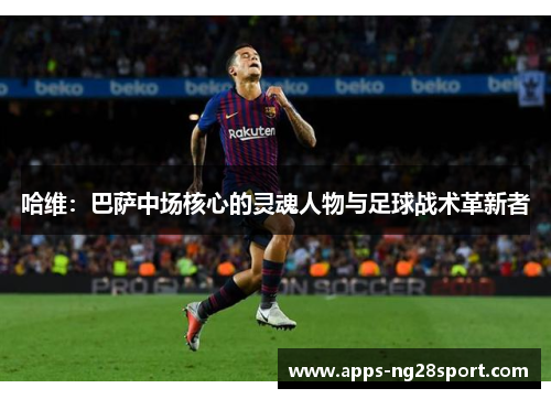 哈维：巴萨中场核心的灵魂人物与足球战术革新者