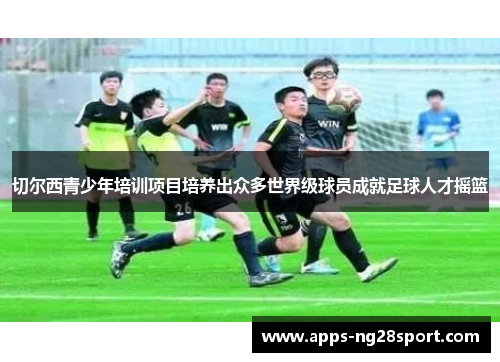 切尔西青少年培训项目培养出众多世界级球员成就足球人才摇篮