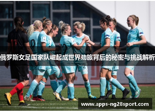 俄罗斯女足国家队崛起成世界劲旅背后的秘密与挑战解析