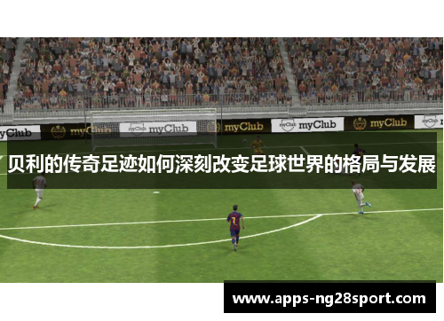 贝利的传奇足迹如何深刻改变足球世界的格局与发展