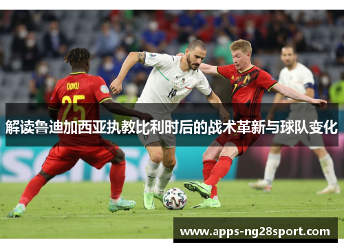 解读鲁迪加西亚执教比利时后的战术革新与球队变化