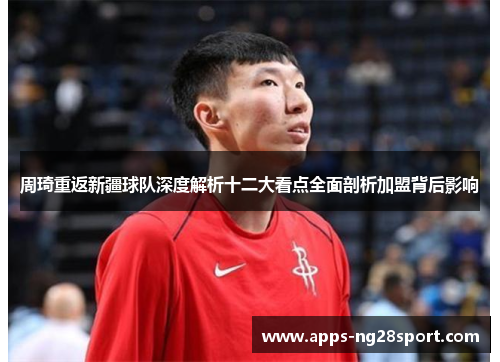 周琦重返新疆球队深度解析十二大看点全面剖析加盟背后影响 周琦重返新疆球队深度解析十二大看点全面剖析加盟背后影响
